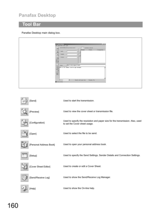 Page 160Panafax Desktop
160
Panafax Desktop main dialog box.
To o l  B a r
 [Send]Used to start the transmission.
 [Preview]Used to view the cover sheet or transmission file.
 [Configuration]Used to specify the resolution and paper size for the transmission. Also, used
to set the Cover sheet usage.
 [Open]Used to select the file to be send.
 [Personal Address Book]Used to open your personal address book.
 [Setup]Used to specify the Send Settings, Sender Details and Connection Settings.
 [Cover Sheet Editor]Used...