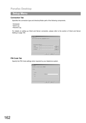 Page 162Panafax Desktop
162
Setup Menu
Connection Tab
Specifies the connection type and directory/folder path of the following components.
 Scheduler
 Send Log
 Receive Log
For details on setting up Client and Server connection, please refer to the section of Client and Server
Setting on page 165.
PIN Code Tab
Specify the PIN Code settings when required by your telephone system. 