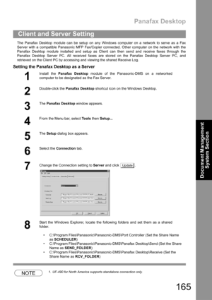 Page 165Panafax Desktop
165
Document Management 
System Section
The Panafax Desktop module can be setup on any Windows computer on a network to serve as a Fax
Server with a compatible Panasonic MFP Fax/Copier connected. Other computer on the network with the
Panafax Desktop module installed and setup as Client can then send and receive faxes through the
Panafax Desktop Server PC. All received faxes are stored on the Panafax Desktop Server PC, and
retrieved on the Client PC by accessing and viewing the shared...