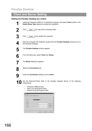 Page 166Panafax Desktop
166
Client and Server Setting
Setting the Panafax Desktop as a Client
1
Install the Panasonic-DMS on a networked computer and select Client install on the
Select Setup Type dialog box during the installation.
2
Click   to copy all the necessary files.
3Click   and restart the computer.
4
After the computer has restarted, double-click the Panafax Desktop shortcut icon on
the Windows Desktop.
5
The Panafax Desktop window appears.
6
From the Menu bar, select To o l s then Setup...
7
The...