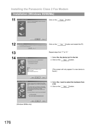 Page 176Installing the Panasonic Class 2 Fax Modem
176
Installation (Windows 95/98/Me)
11Click on the   button.
12Click on the   button and restart the PC.
13Repeat steps from 1 to 3.
14
(Windows 98/Me only)1. Select No, the device isnt in the list.
2. Click on the   button.
(This screen will only appear if a new device is
found.)
3. Select No, I want to select the hardware from
a list.
4. Click on the   button.
Finish
Yes
Next
Next 