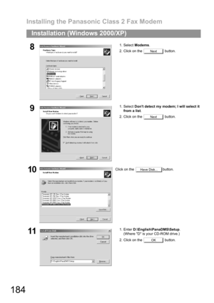 Page 184Installing the Panasonic Class 2 Fax Modem
184
Installation (Windows 2000/XP)
81. Select Modems.
2. Click on the   button.
91. Select Dont detect my modem; I will select it
from a list.
2. Click on the   button.
10Click on the  button.
111. Enter D:\English\PanaDMS\Setup.
(Where D is your CD-ROM drive.)
2. Click on the   button.
Next
Next
Have Disk...
OK 