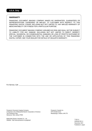 Page 186For Service, Call:
WARRANTY
U.S.A. Only
PANASONIC DOCUMENT IMAGING COMPANY MAKES NO WARRANTIES, GUARANTEES OR
REPRESENTATIONS, EXPRESSED OR IMPLIED, TO CUSTOMER WITH RESPECT TO THIS
PANASONIC DIGITAL COPIER, INCLUDING BUT NOT LIMITED TO, ANY IMPLIED WARRANTY OF
MERCHANTABILITY OR FITNESS FOR A PARTICULAR PURPOSE.
PANASONIC DOCUMENT IMAGING COMPANY ASSUMES NO RISK AND SHALL NOT BE SUBJECT
TO LIABILITY FOR ANY DAMAGE, INCLUDING, BUT NOT LIMITED TO DIRECT, INDIRECT,
SPECIAL, INCIDENTAL OR CONSEQUENTIAL...