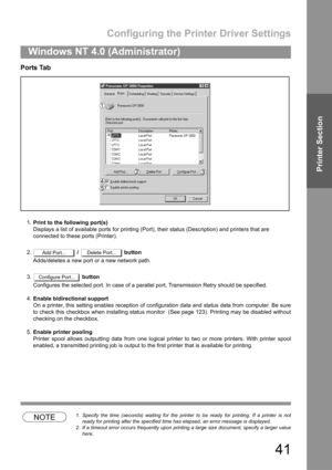 Page 41Configuring the Printer Driver Settings
41
Windows NT 4.0 (Administrator)
Printer Section
Ports Tab
1.Print to the following port(s)
Displays a list of available ports for printing (Port), their status (Description) and printers that are
connected to these ports (Printer).
2. /   button
Adds/deletes a new port or a new network path.
3. button
Configures the selected port. In case of a parallel port, Transmission Retry should be specified.
4.Enable bidirectional support
On a printer, this setting enables...