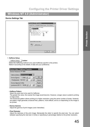 Page 45Configuring the Printer Driver Settings
45
Windows NT 4.0 (Administrator)
Printer Section
Device Settings Tab
1.Halftone Setup
 button
Select the halftoning method to be used (halftones specific to the printer).
Select it according to the details of data and your preference.
Halftone Pattern
Select the pixel size to be used for halftones.
The greater the value, the coarser the image would become. However, a larger value is suited to printing
in large areas.
The Enhanced pattern allows printing at a...