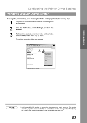 Page 53Configuring the Printer Driver Settings
53
Printer Section
To change the printer settings, open the dialog box for the printer properties by the following steps.
NOTE1. In Windows 2000/XP, setting the properties depends on the log-in accounts. This section
describes properties to be specified by an administrator (system manager). See Configuring
the Printer Driver Settings for details of user properties. (See page 62)
Windows 2000/XP (Administrator)
1
Log onto the computer/network with an account rights...