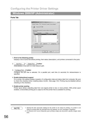 Page 56Configuring the Printer Driver Settings
56
Windows 2000/XP (Administrator)
Ports Tab
1.Print to the following port(s)
Displays a list of ports that allows printing, their status (description), and printers connected to the ports.
2. /   button
Adds/deletes a new port or a new network path.
3. button
Configure the port that is selected. On a parallel port, wait time (in seconds) for retransmission is
specified.
4.Enable bidirectional support
On a printer, this setting enables reception of configuration...