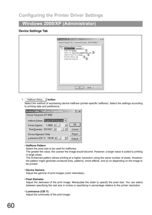 Page 60Configuring the Printer Driver Settings
60
Windows 2000/XP (Administrator)
Device Settings Tab
1. button
Select the method of expressing device halftone (printer-specific halftone). Select the settings according
to printing data and preference.
Halftone Pattern
Select the pixel size to be used for halftones.
The greater the value, the coarser the image would become. However, a larger value is suited to printing
in large areas.
The Enhanced pattern allows printing at a higher resolution using the same...