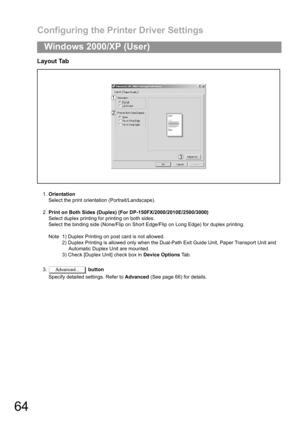 Page 64Configuring the Printer Driver Settings
64
Windows 2000/XP (User)
Layout Tab
1.Orientation
Select the print orientation (Portrait/Landscape).
2.Print on Both Sides (Duplex) (For DP-150FX/2000/2010E/2500/3000)
Select duplex printing for printing on both sides.
Select the binding side (None/Flip on Short Edge/Flip on Long Edge) for duplex printing.
Note 1) Duplex Printing on post card is not allowed.
2) Duplex Printing is allowed only when the Dual-Path Exit Guide Unit, Paper Transport Unit and
Automatic...