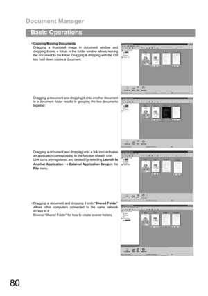 Page 80Document Manager
80
Basic Operations
Copying/Moving Documents
Dragging a thumbnail image in document window and
dropping it onto a folder in the folder window allows moving
the document to the folder. Dragging & dropping with the Ctrl
key held down copies a document.
Dragging a document and dropping it onto another document
in a document folder results in grouping the two documents
together.
Dragging a document and dropping onto a link icon activates
an application corresponding to the function of each...