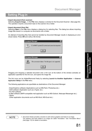 Page 81Document Manager
81
Document Management 
System Section
Import document (from scanner)
Selecting Acquire Image... in the File menu displays a window for the Document Scanner  (See page 83).
The operation imports a document read on the scanner into a folder.
Import document (from file)
Selecting Open in the File menu displays a dialog box for selecting files. The dialog box allows importing
image files saved in a computer as documents onto a folder.
An attempt of importing files that cannot be handled...