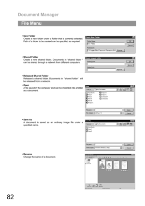 Page 82Document Manager
82
File Menu
New Folder
Create a new folder under a folder that is currently selected.
Path of a folder to be created can be specified as required.
Shared Folder
Create a new shared folder. Documents in “shared folder “
can be shared through a network from different computers.
Released Shared Folder
Released a shared folder. Documents in  “shared folder”  will
be released from a network.
Open
A file saved in the computer and can be imported into a folder
as a document.
Save As
A...