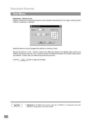 Page 96Document Scanner
96
Adjustment - Gamma Curve
Display a dialog box for adjusting the gamma (color strength characteristics) of an image. (valid only when
halftone or grayscale is selected)
Adjust the gamma curve by dragging the slide bar or entering a value.
Moving the slide bar in the + direction reduces the difference between the highlight (light portion) and
halftone. Moving the slide bar in the - direction reduces the difference between the shadow (dark portion)
and halftone. In either case, the...