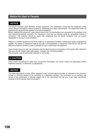 Page 106APPENDIX
106
Notice for User in Canada
The lndustry Canada Label identifies cer tified equipment. This cer tification means that the equipment meets
certain telecommunications network protective, operational and safety requirements. The Depar tment does not
guarantee the equipment will operate to the user’s satisfaction.
Before installing this equipment, users should ensure that it is permissible to be connected to the facilities of the
local telecommunications company. The equipment must also be...