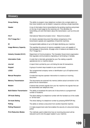 Page 109APPENDIX
APPENDIX
109
APPENDIX
Group Dialing
The ability to program many telephone numbers into a single station so 
that many locations can be dialed in sequence utilizing a single keystroke.
Header
A row of information that is transmitted by the sending machine and printed 
on the top of each page by the receiving unit. This identifies the 
transmitting unit and information about the transmission, such as time and 
date.
ITU-T
International Telecommunication Union - Telecommunication.
ITU-T Image No.1...