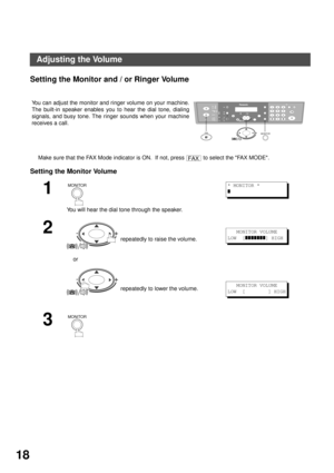 Page 18INSTALLING YOUR MACHINE
18
Adjusting the Volume
Setting the Monitor and / or Ringer Volume
Make sure that the FAX Mode indicator is ON.  If not, press   to select the FAX MODE.
Setting the Monitor Volume
You can adjust the monitor and ringer volume on your machine.
The built-in speaker enables you to hear the dial tone, dialing
signals, and busy tone. The ringer sounds when your machine
receives a call.
1
You will hear the dial tone through the speaker.
2
 repeatedly to raise the volume. 
    or...