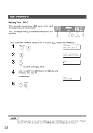 Page 22INSTALLING YOUR MACHINE
22
Setting Your LOGO
 (see Note 1)When you send a document, your LOGO appears on the top of
the copy printed out at the other station.
The LOGO helps to identify you to someone who receives your
document.
Make sure that the FAX Mode indicator is ON.  If not, press   to select the FAX MODE.
1
  
2
3
 repeatedly until display shows;
4
Enter your LOGO (max. 25 characters and digits) by using 
the keypad  (See page 20).
Ex:
PANASONIC
5
  
NOTE
1. Your Company Name or your name must be...