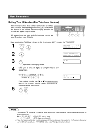 Page 24INSTALLING YOUR MACHINE
24
Setting Your ID Number (Fax Telephone Number)
 (see Note 1)
 (see Note 2)If the remote machine does not have a Character ID but has
an ID Number, when sending or receiving, your ID Number
will appear on the remote machines display and their ID
Number will appear on your display.
We suggest you use your facsimile telephone number as
your ID number. (max. 20 digits)
Make sure that the FAX Mode indicator is ON.  If not, press   to select the FAX MODE.
1
  
2
3
 repeatedly until...