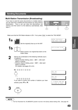 Page 4949
BASIC
OPERATIONS
Multi-Station Transmission (Broadcasting) (see Note 1)
If you have to send the same document(s) to multiple stations,
you can save time in feeding the document(s) by using memory
transmission.  That is, you can store the document(s) into
memory and then send it to the station(s) automatically. (See
Note 1)
NOTE
1. The Fax Parameter No. 05 (MEMORY) position must be in the factory default setting (ON).  (See page 35)
Make sure that the FAX Mode indicator is ON.  If not, press   to...