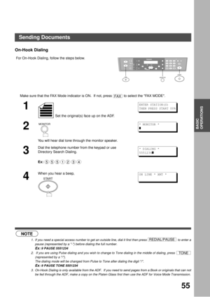 Page 5555
BASIC
OPERATIONS
On-Hook Dialing
 (see Note 1) (see Note 2)  (see Note 3) For On-Hook Dialing, follow the steps below.
Make sure that the FAX Mode indicator is ON.  If not, press   to select the FAX MODE.
1
 Set the original(s) face up on the ADF.
2
You will hear dial tone through the monitor speaker.
3
Dial the telephone number from the keypad or use 
Directory Search Dialing.
Ex:
4
When you hear a beep,
NOTE
1. If you need a special access number to get an outside line, dial it first then press   to...