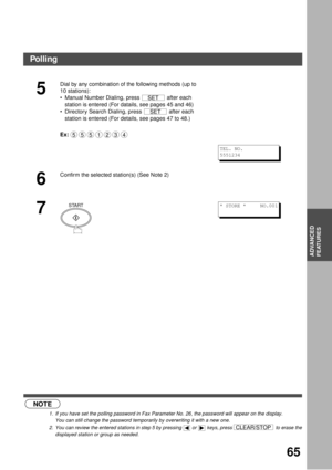 Page 65ADVANCED FEATURES
65
ADVANCED
FEATURES (see Note 1) (see Note 2)
5
Dial by any combination of the following methods (up to 
10 stations):
Manual Number Dialing, press   after each 
station is entered (For datails, see pages 45 and 46)
Directory Search Dialing, press   after each 
station is entered (For details, see pages 47 to 48.)
Ex:
6
Confirm the selected station(s) (See Note 2)
7
NOTE
1. If you have set the polling password in Fax Parameter No. 26, the password will appear on the display.  
You...