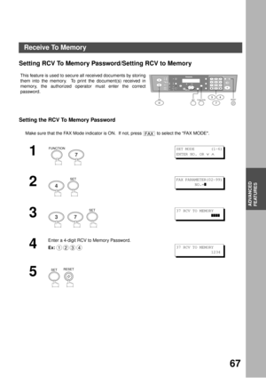 Page 67ADVANCED FEATURES
67
ADVANCED
FEATURES
Receive To Memory
Setting RCV To Memory Password/Setting RCV to Memory
Setting the RCV To Memory Password
This feature is used to secure all received documents by storing
them into the memory.  To print the document(s) received in
memory, the authorized operator must enter the correct
password.
Make sure that the FAX Mode indicator is ON.  If not, press   to select the FAX MODE.
1
  
2
  
3
     
4
Enter a 4-digit RCV to Memory Password.
Ex:
5
  
12
45
78
03
6
9...