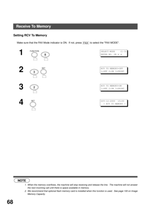 Page 68ADVANCED FEATURES
68
Setting RCV To Memory
 (see Note 1) (see Note 2)Make sure that the FAX Mode indicator is ON.  If not, press   to select the FAX MODE.
1
  
2
  
3
4
NOTE
1. When the memory overflows, the machine will stop receiving and release the line.  The machine will not answer
the next incoming call until there is space available in memory.
2. We recommend that optional flash memory card is installed when this function is used.  See page 100 on Image
Memory Capacity.
FAX
FUNCTION
8
SELECT MODE...