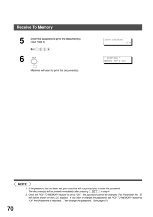 Page 70ADVANCED FEATURES
70
 (see Note 1) (see Note 2)
5
Enter the password to print the document(s).
(See Note 1)
Ex:
6
Machine will start to print the document(s).
NOTE
1. If the password has not been set, your machine will not prompt you to enter the password.
The document(s) will be printed immediately after pressing   in step 4.
2. Once the RCV TO MEMORY feature is set to On,  the password cannot be changed (Fax Parameter No.  37
will not be shown on the LCD display).  If you wish to change the password,...