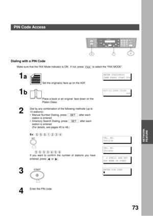 Page 73NETWORK FEATURE
73
NETWORK
FEATURE
Dialing with a PIN Code
Make sure that the FAX Mode indicator is ON.  If not, press   to select the FAX MODE.
1a
 Set the original(s) face up on the ADF.
1b
Place a book or an original  face down on the 
Platen Glass.
2
Dial by any combination of the following methods (up to 
10 stations):
Manual Number Dialing, press   after each 
station is entered 
Directory Search Dialing, press   after each 
station is entered 
(For details, see pages 45 to 48.)
Ex:  
      
If...