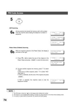 Page 74NETWORK FEATURE
74
 (see Note 1) (see Note 2)(See (see Note 3)
5
ADF Scanning 
6a
All document(s) are stored into memory with a file number. 
Then the machine starts dialing the telephone numbers in 
sequence.
Platen Glass (Flatbed) Scanning
6b
When an original is placed on the Platen Glass, the display is
as shown to the right.
(1) Press   or   to select the size of the original on the
Platen Glass and press   to store the document.
(2) To store another original into memory, press 
1 to select
YES.
If...