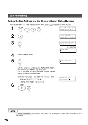 Page 76NETWORK FEATURE
76
Setting the Sub-Address into the Directory Search Dialing Numbers
 (see Note 1)Make sure that the FAX Mode indicator is ON.  If not, press   to select the FAX MODE.
1
        
2
3
↓3.0  sec. later
4
Enter the station name. 
5
Enter the telephone number, press 
then enter the Sub-Address. (Up to 20 digits)
(Up to 36 digits including telephone number, pauses,
spaces, FLASH and Sub-Address)
Ex:
Telephone number = 5551234, Sub-Address = 2762
Enter as:
 
6
  
NOTE
1.  separates the...