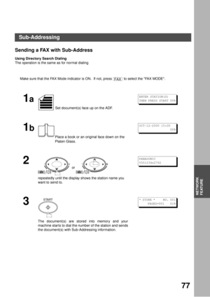 Page 77NETWORK FEATURE
77
NETWORK
FEATURE
Sending a FAX with Sub-Address
Using Directory Search Dialing
The operation is the same as for normal dialing
Make sure that the FAX Mode indicator is ON.  If not, press   to select the FAX MODE.
1a
 Set document(s) face up on the ADF.
1b
Place a book or an original face down on the 
Platen Glass.
2
 or 
repeatedly until the display shows the station name you 
want to send to.
3
The document(s) are stored into memory and your
machine starts to dial the number of the...