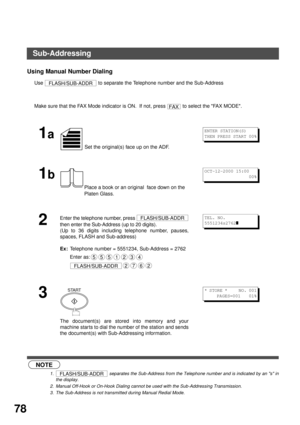 Page 78NETWORK FEATURE
78
Using Manual Number Dialing
Use   to separate the Telephone number and the Sub-Address
 (see Note 1) (see Note 2) (see Note 3)Make sure that the FAX Mode indicator is ON.  If not, press   to select the FAX MODE.
1a
 Set the original(s) face up on the ADF.
1b
Place a book or an original  face down on the 
Platen Glass.
2
Enter the telephone number, press 
then enter the Sub-Address (up to 20 digits).
(Up to 36 digits including telephone number, pauses,
spaces, FLASH and Sub-address)
Ex:...