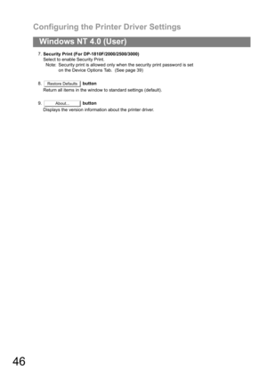 Page 46Configuring the Printer Driver Settings
46
Windows NT 4.0 (User)
7.Security Print (For DP-1810F/2000/2500/3000)
Select to enable Security Print.
Note: Security print is allowed only when the security print password is set 
on the Device Options Tab.  (See page 39)
8. button
Return all items in the window to standard settings (default).
9. button
Displays the version information about the printer driver.
Restore Defaults
About... 