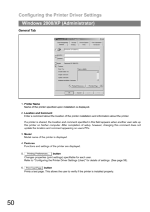 Page 50Configuring the Printer Driver Settings
50
Windows 2000/XP (Administrator)
General Tab
1.Printer Name
Name of the printer specified upon installation is displayed.
2.Location and Comment
Enter a comment about the location of the printer installation and information about the printer.
If a printer is shared, the location and comment specified in this field appears when another user sets up
this printer on his/her computer. After completion of setup, however, changing this comment does not
update the...