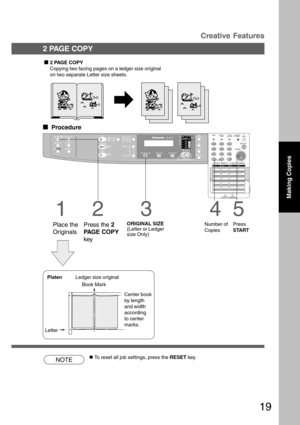 Page 1919
NOTECTo reset all job settings, press the RESET key.
3
ORIGINAL SIZE
(Letter or Ledger
size Only)
4
Number of
Copies
5
Press
START
PlatenLedger size original
LetterBook Mark
2 PAGE COPY
Copying two facing pages on a ledger size original
on two separate Letter size sheets.
  
Procedure
1
Place the
Originals
2
Press the 2
PAGE COPY
key
2 PAGE COPYCreative Features
Making Copies
Center book
by length
and width
according
to center
marks. 