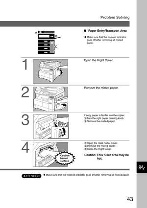 Page 4343
Problem Solving
1
2
3
Open the Right Cover.
Remove the misfed paper.
If copy paper is fed far into the copier:
#Turn the right paper clearing knob.
$Remove the misfed paper.
Paper Entry/Transport Area
CMake sure that the misfeed indicator
goes off after removing all misfed
paper.
ATTENTION
4
#Open the Heat Roller Cover.
$Remove the misfed paper.
%Close the Right Cover.
Caution: This fuser area may be
hot.Caution
heated
surface
CMake sure that the misfeed indicator goes off after removing all misfed...