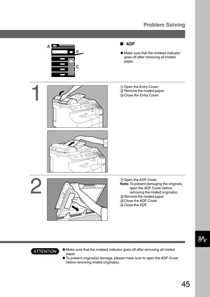 Page 4545
Problem Solving
ATTENTION
1
2
#Open the Entry Cover.
$Remove the misfed paper.
%Close the Entry Cover.
#Open the ADF Cover.
Note: To prevent damaging the originals,
open the ADF Cover before
removing the misfed original(s).
$Remove the misfed paper.
%Close the ADF Cover.
&Close the ADF.
ADF
CMake sure that the misfeed indicator
goes off after removing all misfed
paper.
CMake sure that the misfeed indicator goes off after removing all misfed
paper.
CTo prevent original(s) damage, please make sure to...