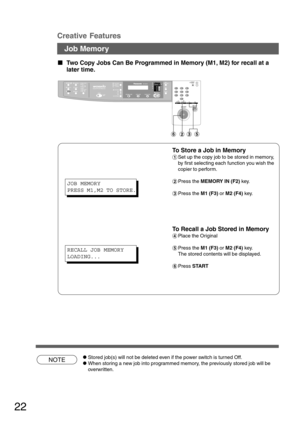 Page 2222
NOTE
Creative Features
Job Memory
  
Two Copy Jobs Can Be Programmed in Memory (M1, M2) for recall at a
later time.
To Store a Job in Memory
#Set up the copy job to be stored in memory,
by first selecting each function you wish the
copier to perform.
$Press the MEMORY IN (F2) key.
%Press the M1 (F3) or M2 (F4) key.
To Recall a Job Stored in Memory
&Place the Original
(Press the M1 (F3) or M2 (F4) key.
The stored contents will be displayed.
)Press START
CStored job(s) will not be deleted even if...