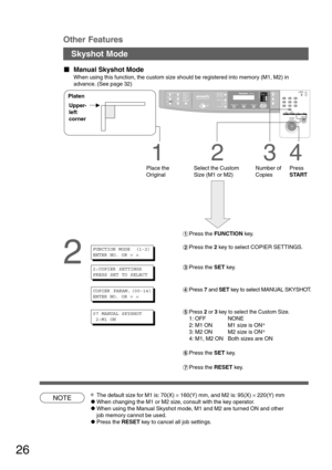 Page 2626
NOTE
1
Place the
Original
23
Number of
Copies
4
Press
START Select the Custom
Size (M1 or M2) Upper-
left
corner Platen
Skyshot Mode
  
Manual Skyshot Mode
When using this function, the custom size should be registered into memory (M1, M2) in
advance. (See page 32)
Other Features
2
∗The default size for M1 is: 70(X) × 160(Y) mm, and M2 is: 95(X) × 220(Y) mm
CWhen changing the M1 or M2 size, consult with the key operator.
CWhen using the Manual Skyshot mode, M1 and M2 are turned ON and other
job...