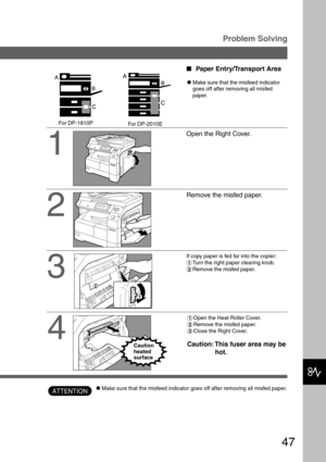 Page 4747
Problem Solving
1
2
3
Open the Right Cover.
Remove the misfed paper.
If copy paper is fed far into the copier:
#Turn the right paper clearing knob.
$Remove the misfed paper.
Paper Entry/Transport Area
CMake sure that the misfeed indicator
goes off after removing all misfed
paper.
ATTENTION
4
#Open the Heat Roller Cover.
$Remove the misfed paper.
%Close the Right Cover.
Caution: This fuser area may be
hot.Caution
heated
surface
CMake sure that the misfeed indicator goes off after removing all misfed...