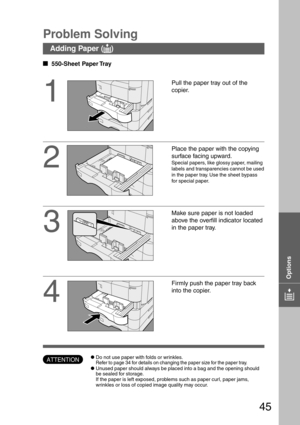 Page 4545
  
550-Sheet Paper Tray
Problem Solving
1
Pull the paper tray out of the
copier.
2
Place the paper with the copying
surface facing upward.
Special papers, like glossy paper, mailing
labels and transparencies cannot be used
in the paper tray. Use the sheet bypass
for special paper.
3
Make sure paper is not loaded
above the overfill indicator located
in the paper tray.
Adding Paper (
J JJ J
J)
ATTENTIONCDo not use paper with folds or wrinkles.
Refer to page 34 for details on changing the paper size...