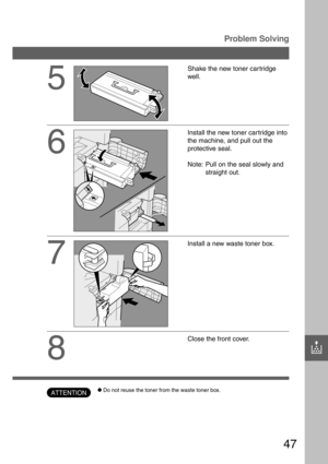 Page 4747
?
5
Shake the new toner car tridge
well.
6
Install the new toner car tridge into
the machine, and pull out the
protective seal.
Note: Pull on the seal slowly and
straight out.
7
Install a new waste toner box.
8
Close the front cover.
Problem Solving
CDo not reuse the toner from the waste toner box.ATTENTION 