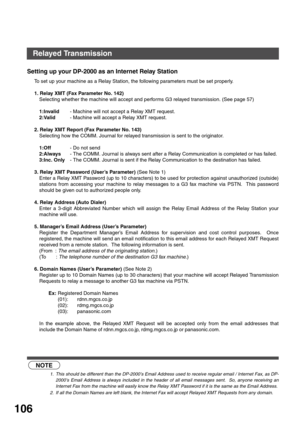 Page 106NETWORK FEATURE
106
Setting up your DP-2000 as an Internet Relay Station
To set up your machine as a Relay Station, the following parameters must be set properly.
1. Relay XMT (Fax Parameter No. 142)
Selecting whether the machine will accept and performs G3 relayed transmission. (See page 57)
1:Invalid- Machine will not accept a Relay XMT request.
2:Valid- Machine will accept a Relay XMT request. 
2. Relay XMT Report (Fax Parameter No. 143)
Selecting how the COMM. Journal for relayed transmission is sent...