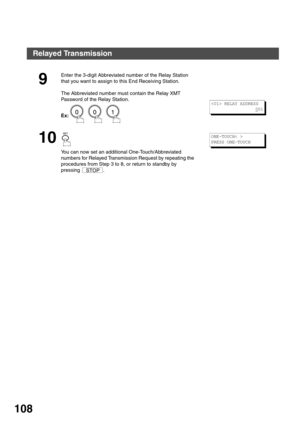 Page 108NETWORK FEATURE
108
9
Enter the 3-digit Abbreviated number of the Relay Station 
that you want to assign to this End Receiving Station.
The Abbreviated number must contain the Relay XMT 
Password of the Relay Station.
Ex:      
10
You can now set an additional One-Touch/Abbreviated 
numbers for Relayed Transmission Request by repeating the 
procedures from Step 3 to 8, or return to standby by 
pressing .
 RELAY ADDRESS
0
01
STOP
ONE-TOUCH< >
PRESS ONE-TOUCH
Relayed Transmission 