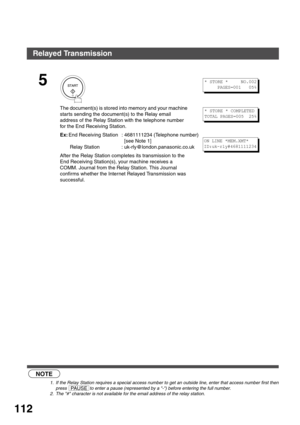 Page 112NETWORK FEATURE
112
 (see Note 1)  (see Note 2)
5
The document(s) is stored into memory and your machine 
star ts sending the document(s) to the Relay email 
address of the Relay Station with the telephone number 
for the End Receiving Station.
Ex:End Receiving Station : 4681111234 (Telephone number)
  [see Note 1]
 Relay Station : uk-rly@london.panasonic.co.uk
After the Relay Station completes its transmission to the 
End Receiving Station(s), your machine receives a 
COMM. Journal from the Relay...