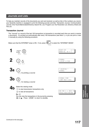 Page 117PRINTOUT
JOURNALS AND
LISTS
117
Printout Journals and Lists
Journals and Lists
To help you maintain records of the documents you sent and received, as well as lists of the numbers you record,
your facsimile machine is equipped to print the following journals and lists: Transaction Journal, Communication
Journal, One-Touch/Abbreviated/Directory Search No. List, Program List, Fax Parameter List, Directory Sheet and
File List.
Transaction Journal
The Journal is a record of the last 100 transactions (a...