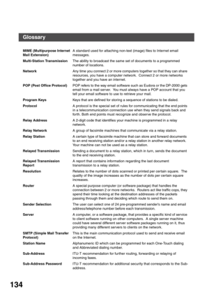 Page 134APPENDIX
134
MIME (Multipurpose Internet 
Mail Extension)A standard used for attaching non-text (image) files to Internet email 
messages.
Multi-Station TransmissionThe ability to broadcast the same set of documents to a programmed 
number of locations.
NetworkAny time you connect 2 or more computers together so that they can share 
resources, you have a computer network.  Connect 2 or more networks 
together and you have an internet.
POP (Post Office Protocol)POP refers to the way email software such as...