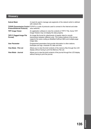 Page 135APPENDIX
APPENDIX
135
Subnet MaskA mask bit used to manage sub-segments of the network which is defined 
with network IDs.
TCP/IP (Transmission Control 
Protocol/Internet Protocol)TCP/IP is a suite of protocols used to connect to the Internet and wide-
area networks.
TIFF Image ViewerAn application software to view the contents of TIFF-F File. Some TIFF 
Image Viewers may not display the data properly.
TIFF-F (Tagged Image File 
Format)An image file format for attachments of graphic data for smooth...