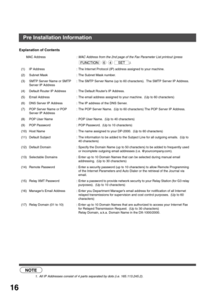 Page 16GETTING TO KNOW YOUR MACHINE
16
Explanation of Contents
 (see Note 1)
MAC Address: MAC Address from the 2nd page of the Fax Parameter List printout (press  
   ).
(1) IP Address : The Internet Protocol (IP) address assigned to your machine.
(2) Subnet Mask : The Subnet Mask number.
(3) SMTP Server Name or SMTP 
Server IP Address: The SMTP Server Name (up to 60 characters).  The SMTP Server IP Address.
(4) Default Router IP Address : The Default Router’s IP Address.
(5) Email Address : The email address...